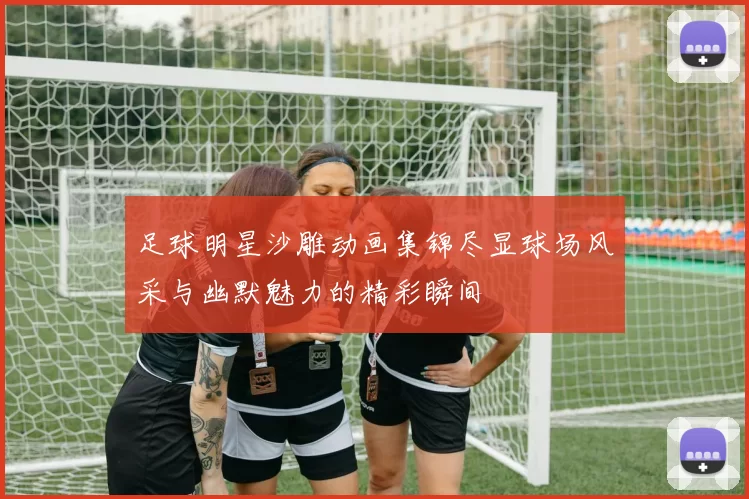 足球明星沙雕动画集锦尽显球场风采与幽默魅力的精彩瞬间