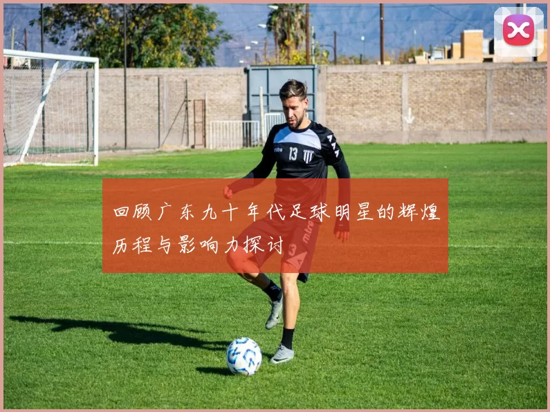 回顾广东九十年代足球明星的辉煌历程与影响力探讨