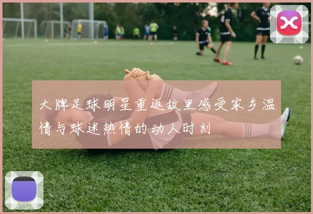 大牌足球明星重返故里感受家乡温情与球迷热情的动人时刻