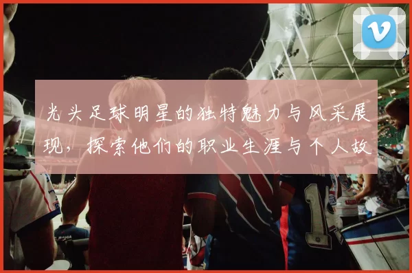 光头足球明星的独特魅力与风采展现，探索他们的职业生涯与个人故事