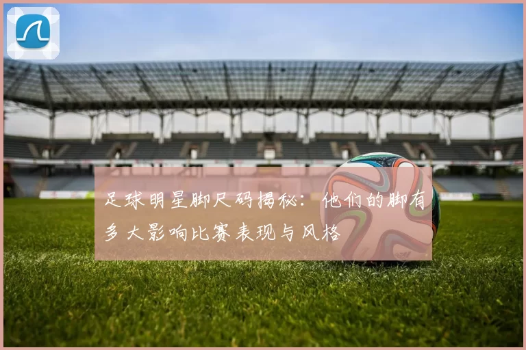 足球明星脚尺码揭秘：他们的脚有多大影响比赛表现与风格