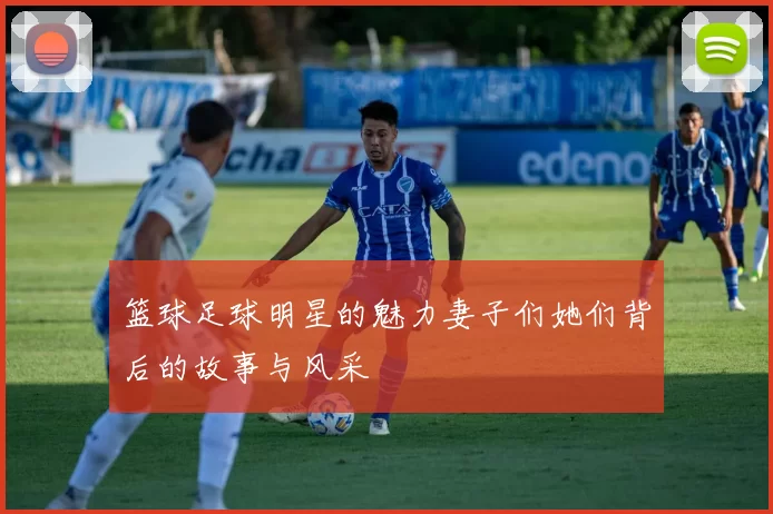 篮球足球明星的魅力妻子们她们背后的故事与风采