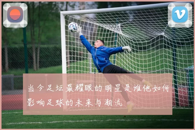 当今足坛最耀眼的明星是谁他如何影响足球的未来与潮流