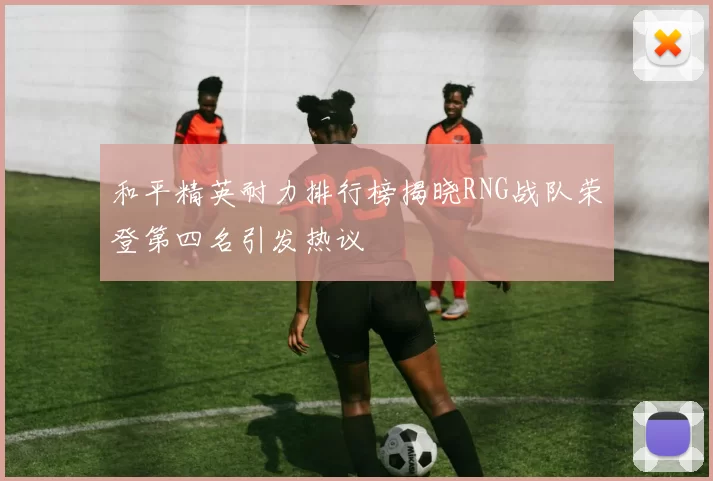 和平精英耐力排行榜揭晓RNG战队荣登第四名引发热议