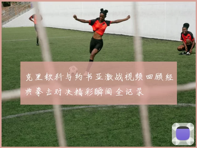 克里钦科与约书亚激战视频回顾经典拳击对决精彩瞬间全记录