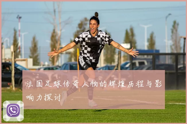 法国足球传奇人物的辉煌历程与影响力探讨