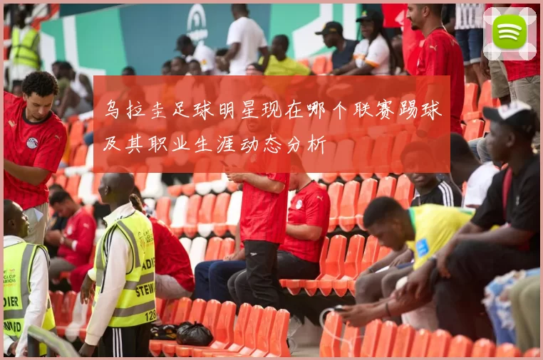 乌拉圭足球明星现在哪个联赛踢球及其职业生涯动态分析