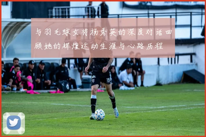 与羽毛球女将杨秀英的深度对话回顾她的辉煌运动生涯与心路历程