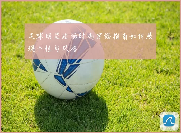 足球明星进场时尚穿搭指南如何展现个性与风格